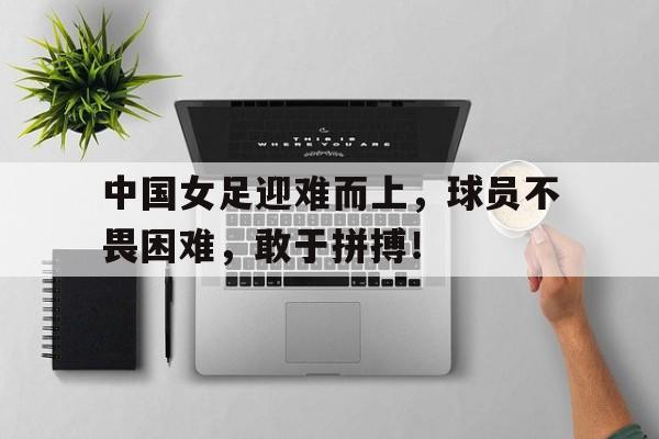 球天下体育-中国女足迎难而上,球员不畏困难,敢于拼搏